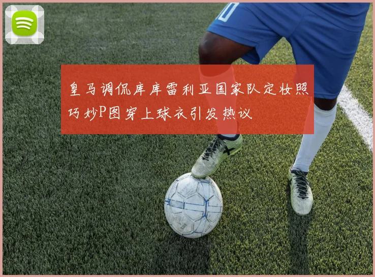 皇马调侃库库雷利亚国家队定妆照巧妙P图穿上球衣引发热议