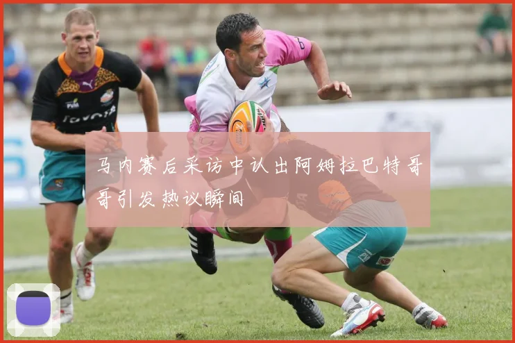 马内赛后采访中认出阿姆拉巴特哥哥引发热议瞬间