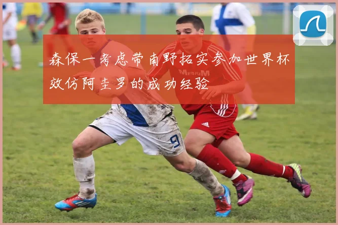 森保一考虑带南野拓实参加世界杯效仿阿圭罗的成功经验