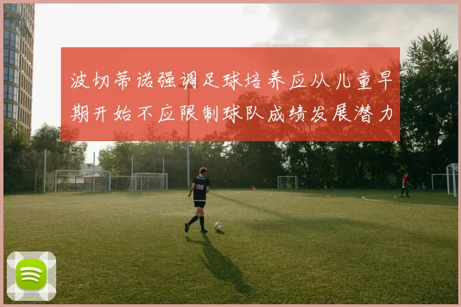 波切蒂诺强调足球培养应从儿童早期开始不应限制球队成绩发展潜力