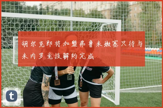 胡尔克即将加盟弗鲁米嫩塞只待与米内罗竞技解约完成