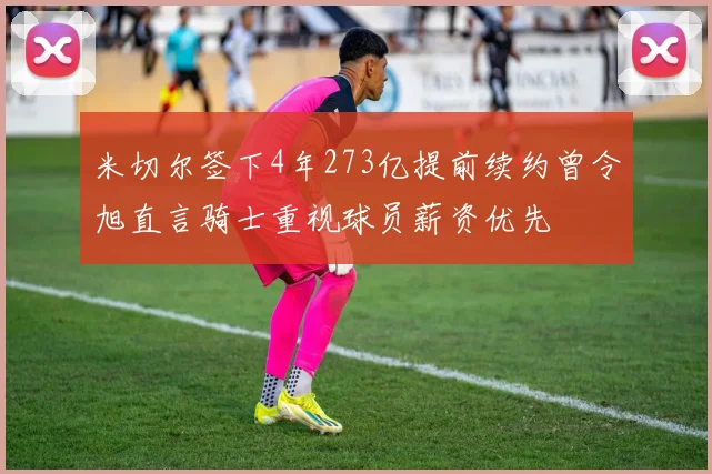 米切尔签下4年273亿提前续约曾令旭直言骑士重视球员薪资优先