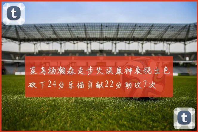 菜鸟杨瀚森走步失误康神表现出色砍下24分乐福贡献22分助攻7次