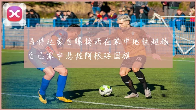 马特达蒙自曝梅西在家中地位超越自己家中悬挂阿根廷国旗