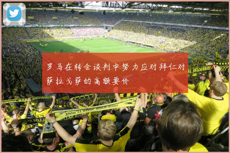 罗马在转会谈判中努力应对拜仁对萨拉戈萨的高额要价