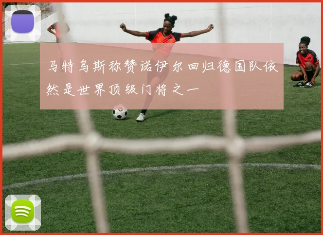 马特乌斯称赞诺伊尔回归德国队依然是世界顶级门将之一