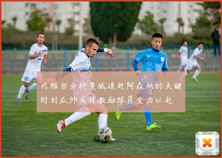 内维尔分析曼城追赶阿森纳的关键时刻瓜帅或将激励球员全力以赴