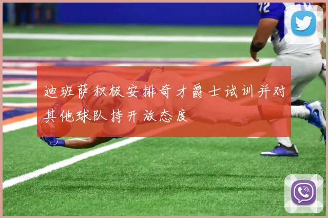 迪班萨积极安排奇才爵士试训并对其他球队持开放态度
