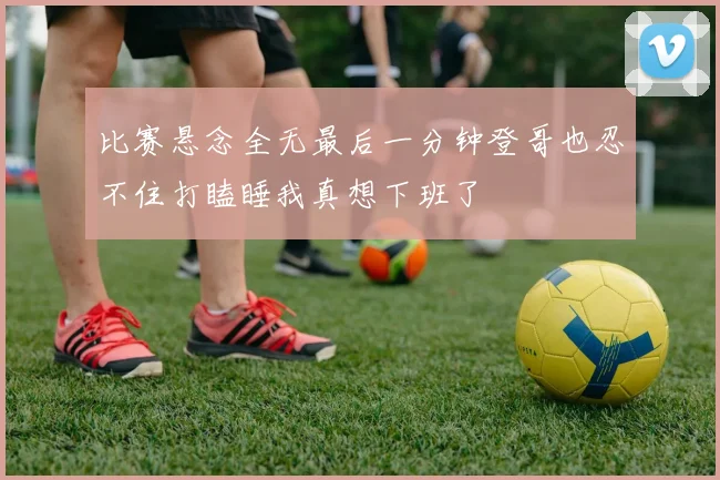比赛悬念全无最后一分钟登哥也忍不住打瞌睡我真想下班了