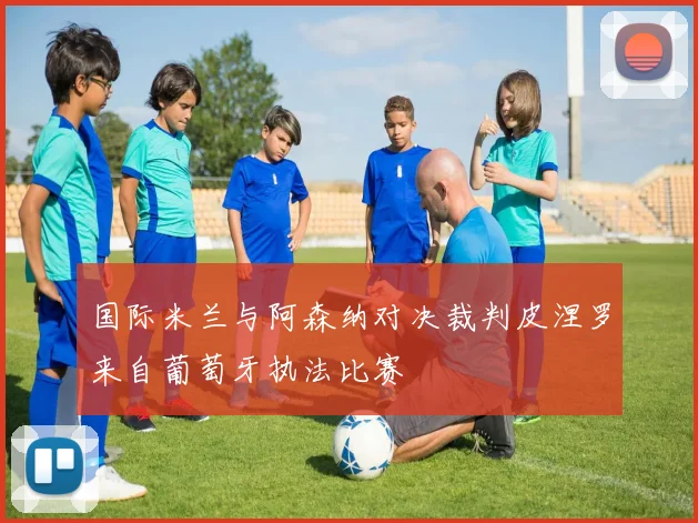 国际米兰与阿森纳对决裁判皮涅罗来自葡萄牙执法比赛