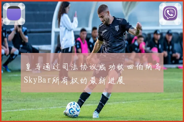 皇马通过司法协议成功收回伯纳乌SkyBar所有权的最新进展