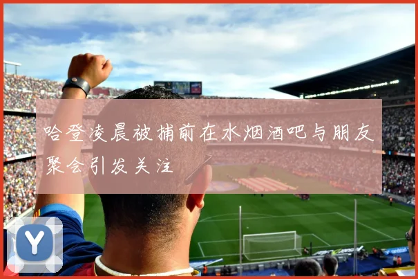 哈登凌晨被捕前在水烟酒吧与朋友聚会引发关注
