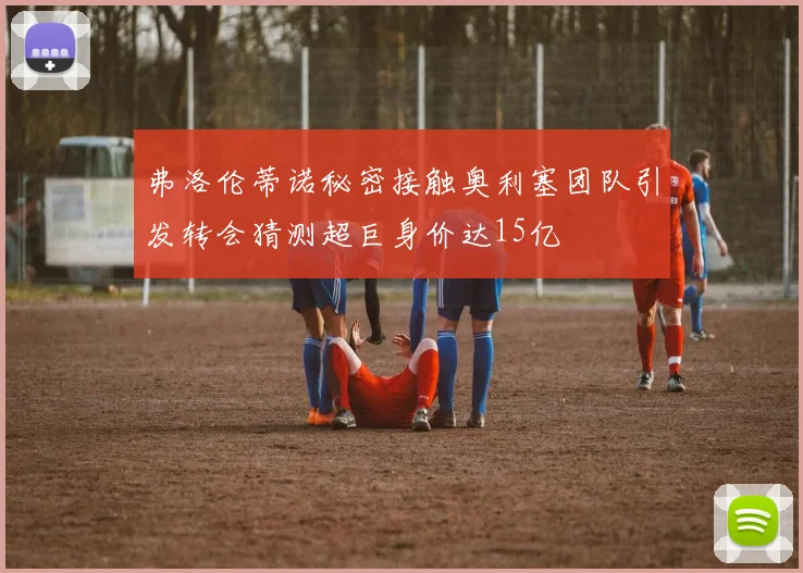 弗洛伦蒂诺秘密接触奥利塞团队引发转会猜测超巨身价达15亿
