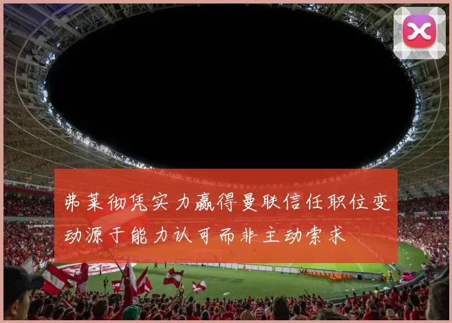 弗莱彻凭实力赢得曼联信任职位变动源于能力认可而非主动索求