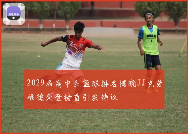 2029届高中生篮球排名揭晓JJ克劳福德荣登榜首引发热议