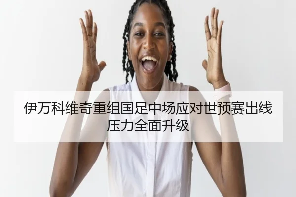 伊万科维奇重组国足中场应对世预赛出线压力全面升级